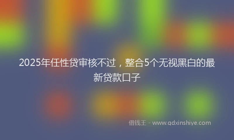 2025年任性贷审核不过，整合5个无视黑白的最新贷款口子