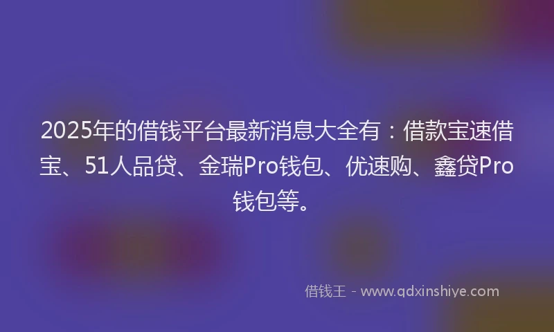 2025年的借钱平台最新消息大全有：借款宝速借宝、51人品贷、金瑞Pro钱包、优速购、鑫贷Pro钱包等。
