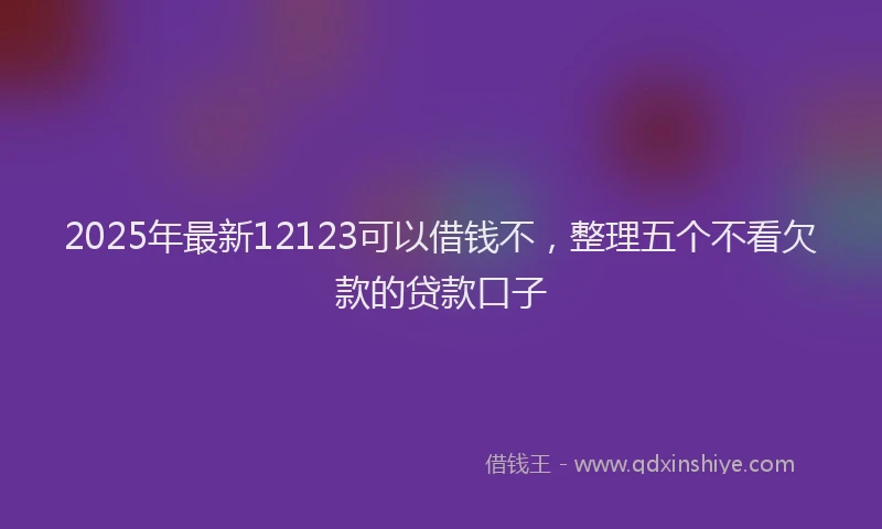 2025年最新12123可以借钱不，整理五个不看欠款的贷款口子
