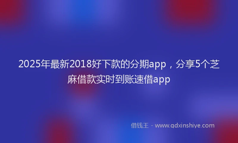 2025年最新2018好下款的分期app，分享5个芝麻借款实时到账速借app