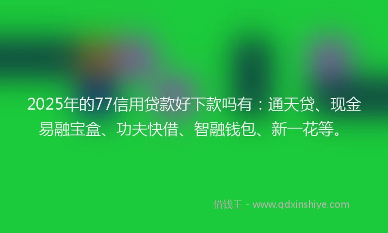 2025年的77信用贷款好下款吗有：通天贷、现金易融宝盒、功夫快借、智融钱包、新一花等。
