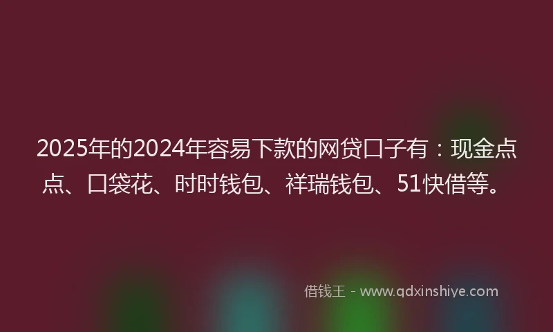 2025年的2024年容易下款的网贷口子有：现金点点、口袋花、时时钱包、祥瑞钱包、51快借等。
