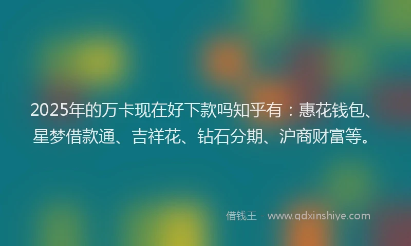 2025年的万卡现在好下款吗知乎有：惠花钱包、星梦借款通、吉祥花、钻石分期、沪商财富等。