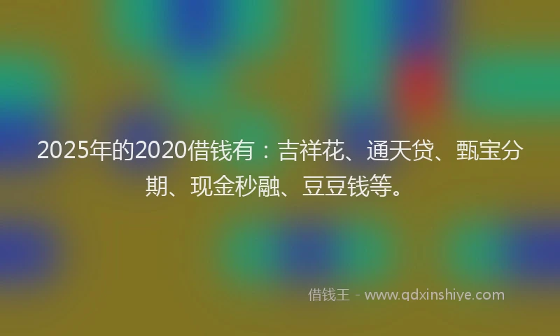 2025年的2020借钱有：吉祥花、通天贷、甄宝分期、现金秒融、豆豆钱等。