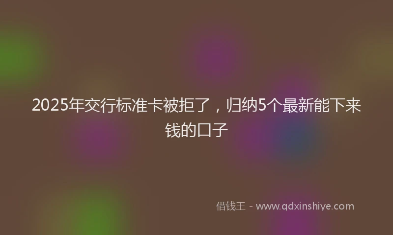 2025年交行标准卡被拒了，归纳5个最新能下来钱的口子