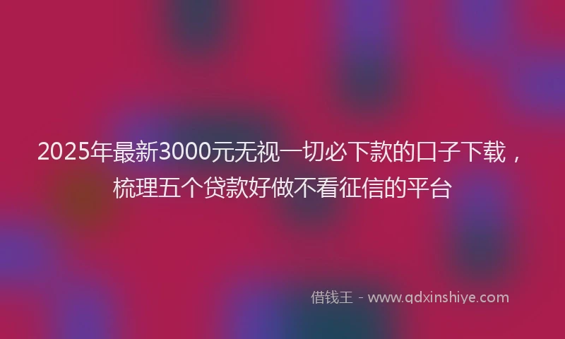 2025年最新3000元无视一切必下款的口子下载，梳理五个贷款好做不看征信的平台