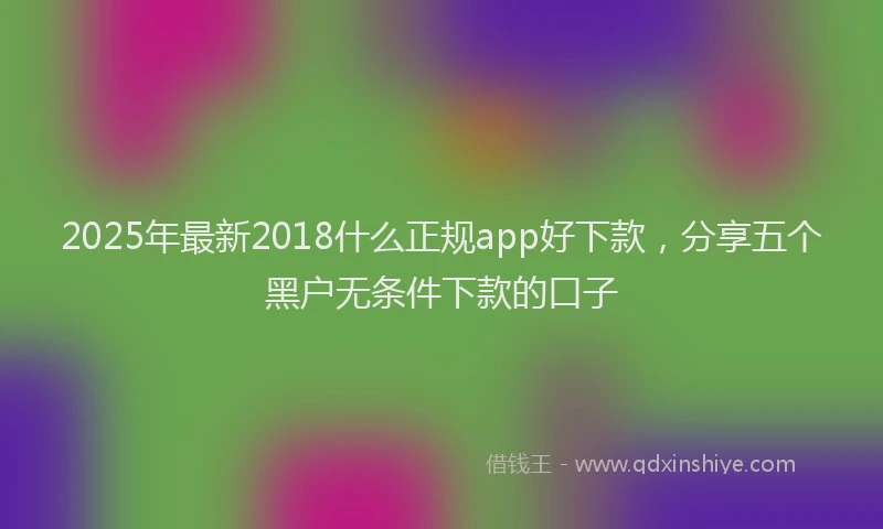2025年最新2018什么正规app好下款，分享五个黑户无条件下款的口子