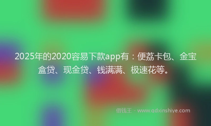 2025年的2020容易下款app有：便荔卡包、金宝盒贷、现金贷、钱满满、极速花等。