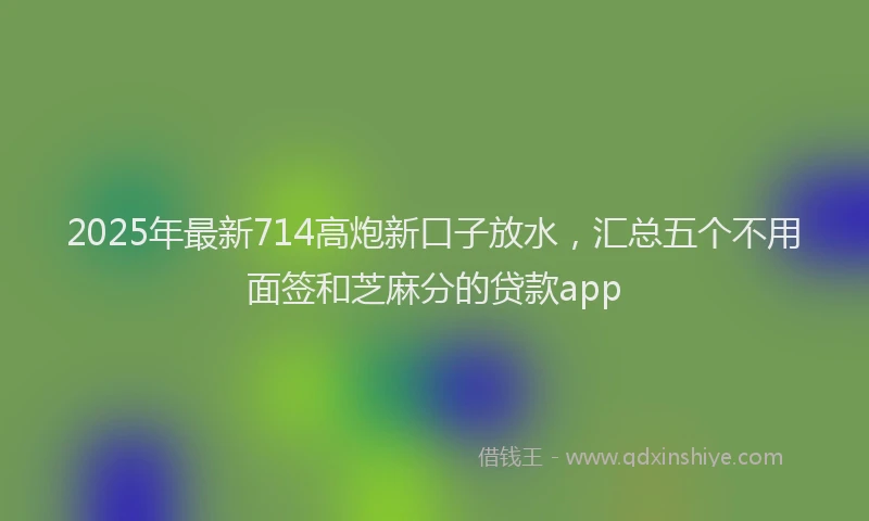 2025年最新714高炮新口子放水，汇总五个不用面签和芝麻分的贷款app