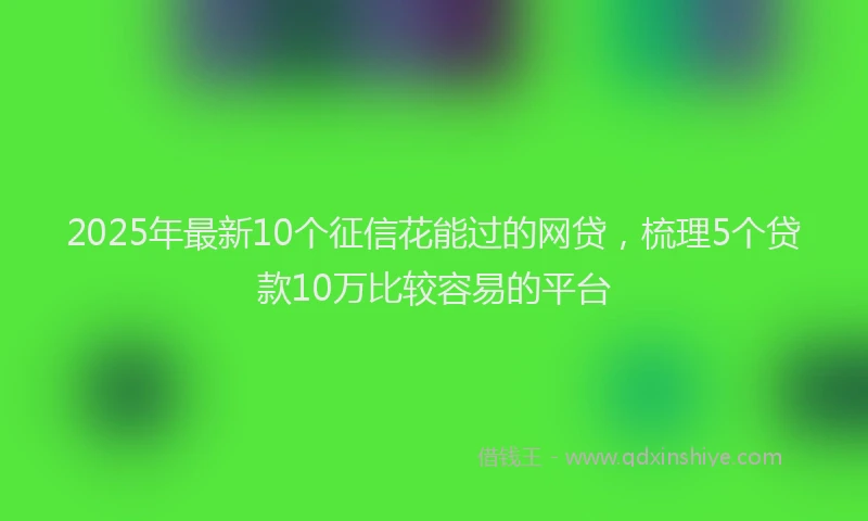 2025年最新10个征信花能过的网贷，梳理5个贷款10万比较容易的平台