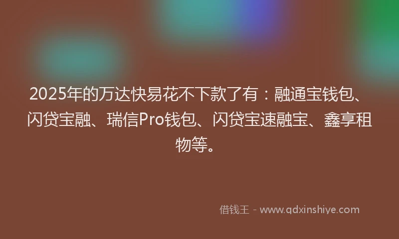 2025年的万达快易花不下款了有：融通宝钱包、闪贷宝融、瑞信Pro钱包、闪贷宝速融宝、鑫享租物等。