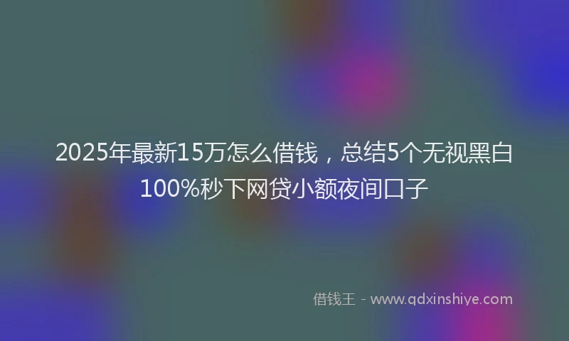 2025年最新15万怎么借钱，总结5个无视黑白100%秒下网贷小额夜间口子