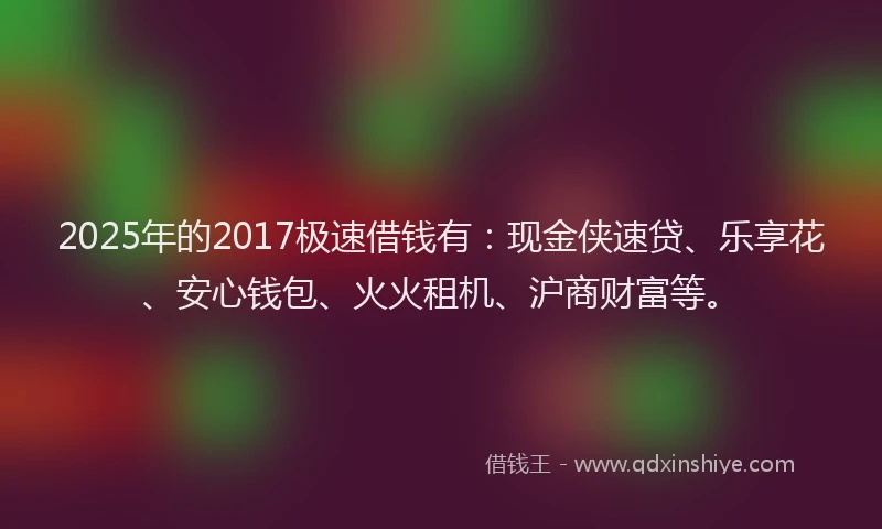 2025年的2017极速借钱有：现金侠速贷、乐享花、安心钱包、火火租机、沪商财富等。