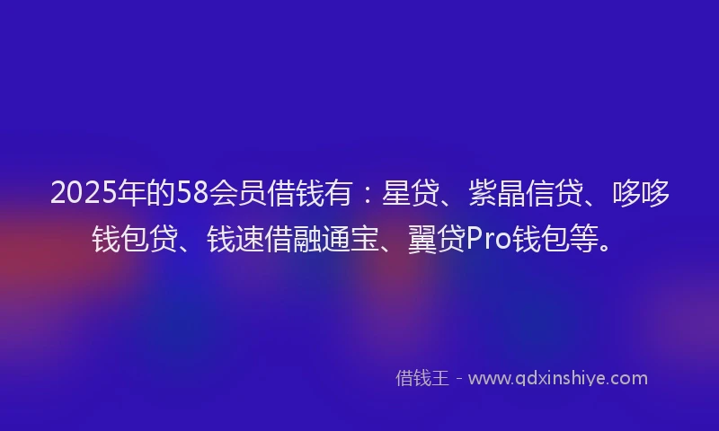 2025年的58会员借钱有：星贷、紫晶信贷、哆哆钱包贷、钱速借融通宝、翼贷Pro钱包等。