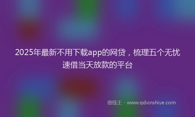 2025年最新不用下载app的网贷，梳理五个无忧速借当天放款的平台