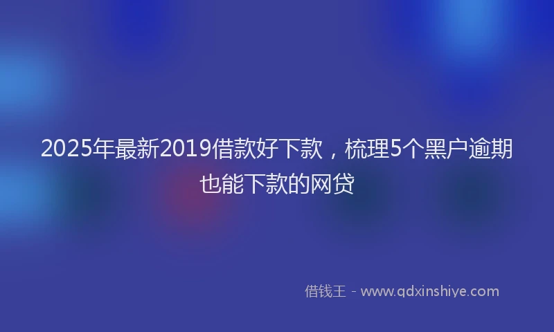2025年最新2019借款好下款，梳理5个黑户逾期也能下款的网贷