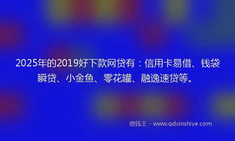 2025年的2019好下款网贷有：信用卡易借、钱袋瞬贷、小金鱼、零花罐、融逸速贷等。