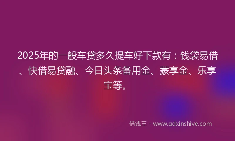 2025年的一般车贷多久提车好下款有：钱袋易借、快借易贷融、今日头条备用金、蒙享金、乐享宝等。