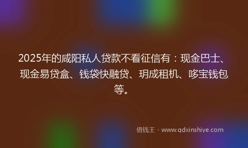 2025年的咸阳私人贷款不看征信有：现金巴士、现金易贷盒、钱袋快融贷、玥成租机、哆宝钱包等。