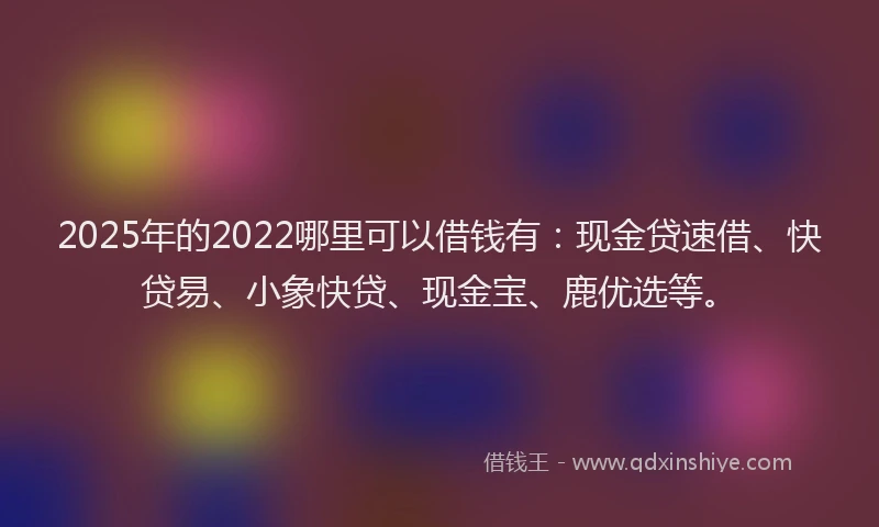 2025年的2022哪里可以借钱有：现金贷速借、快贷易、小象快贷、现金宝、鹿优选等。