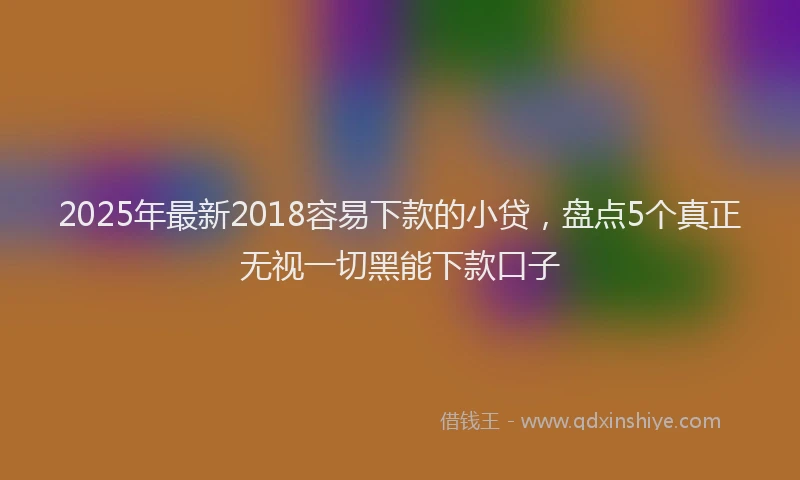 2025年最新2018容易下款的小贷，盘点5个真正无视一切黑能下款口子