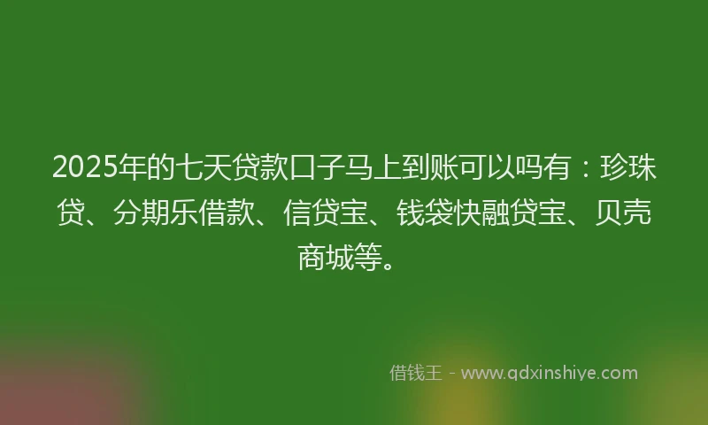 2025年的七天贷款口子马上到账可以吗有：珍珠贷、分期乐借款、信贷宝、钱袋快融贷宝、贝壳商城等。