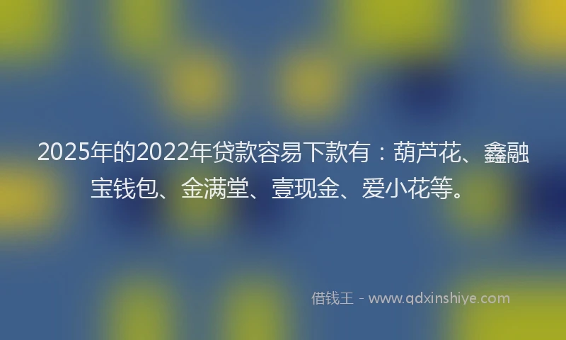 2025年的2022年贷款容易下款有：葫芦花、鑫融宝钱包、金满堂、壹现金、爱小花等。