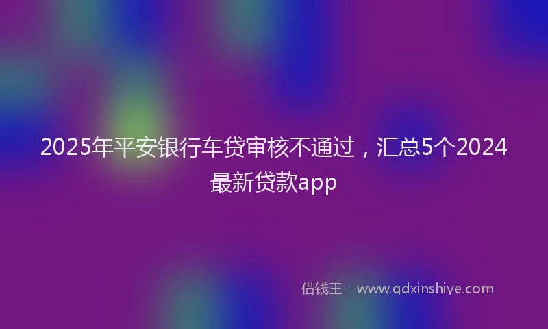 2025年平安银行车贷审核不通过，汇总5个2024最新贷款app