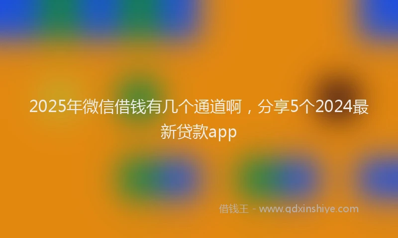 2025年微信借钱有几个通道啊，分享5个2024最新贷款app