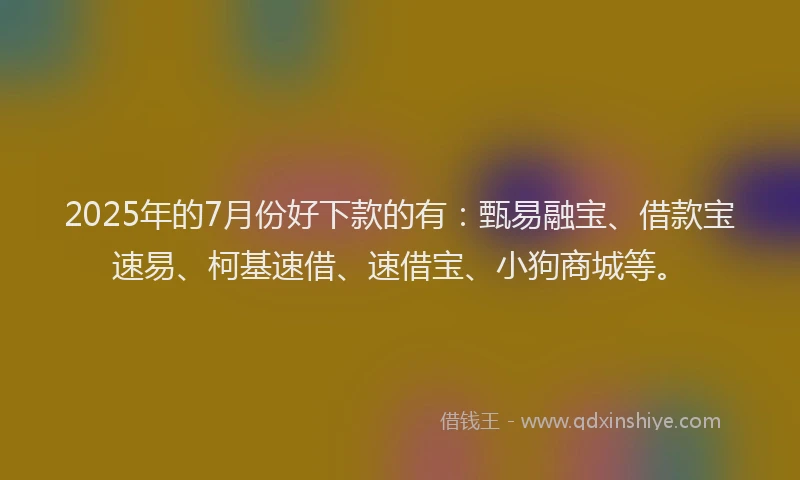 2025年的7月份好下款的有：甄易融宝、借款宝速易、柯基速借、速借宝、小狗商城等。