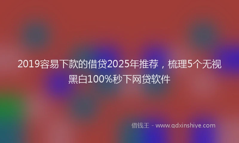 2019容易下款的借贷2025年推荐，梳理5个无视黑白100%秒下网贷软件