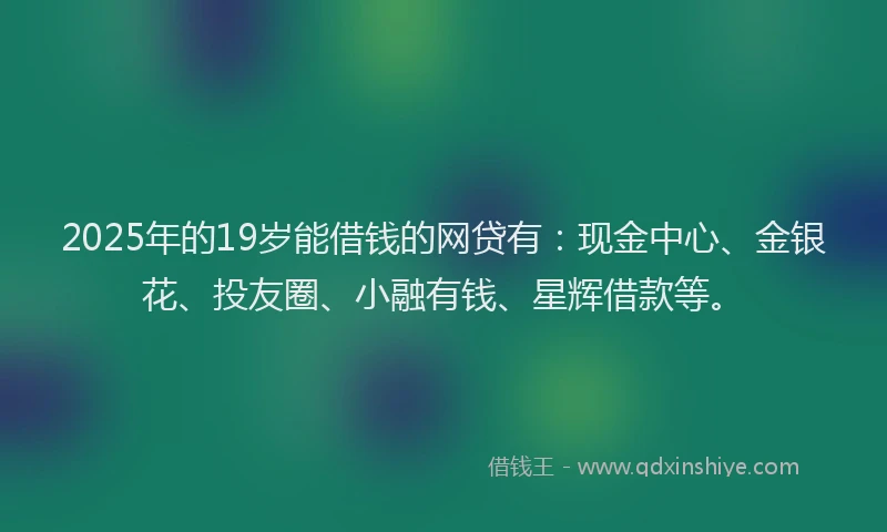 2025年的19岁能借钱的网贷有：现金中心、金银花、投友圈、小融有钱、星辉借款等。
