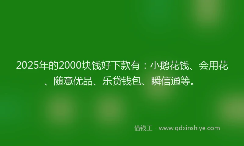 2025年的2000块钱好下款有：小鹅花钱、会用花、随意优品、乐贷钱包、瞬信通等。