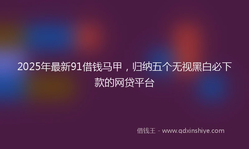 2025年最新91借钱马甲，归纳五个无视黑白必下款的网贷平台
