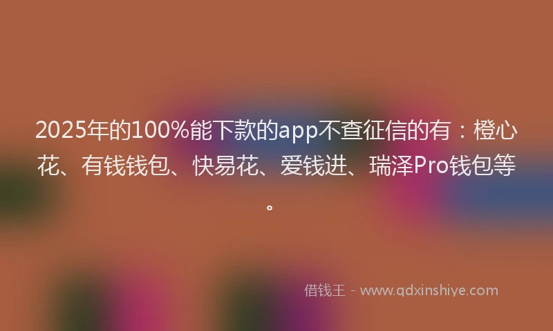 2025年的100%能下款的app不查征信的有：橙心花、有钱钱包、快易花、爱钱进、瑞泽Pro钱包等。