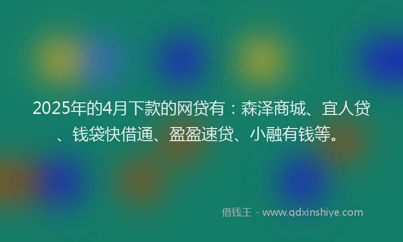 2025年的4月下款的网贷有：森泽商城、宜人贷、钱袋快借通、盈盈速贷、小融有钱等。