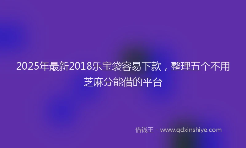 2025年最新2018乐宝袋容易下款，整理五个不用芝麻分能借的平台
