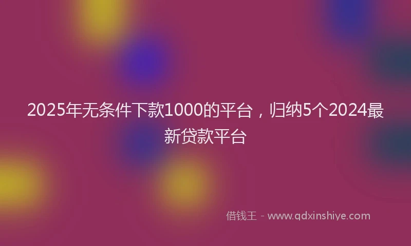 2025年无条件下款1000的平台，归纳5个2024最新贷款平台