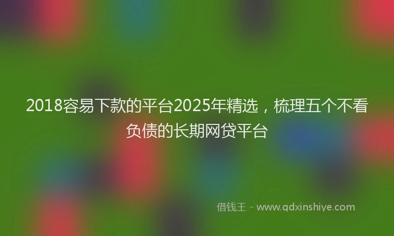 2018容易下款的平台2025年精选，梳理五个不看负债的长期网贷平台