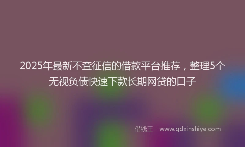2025年最新不查征信的借款平台推荐，整理5个无视负债快速下款长期网贷的口子
