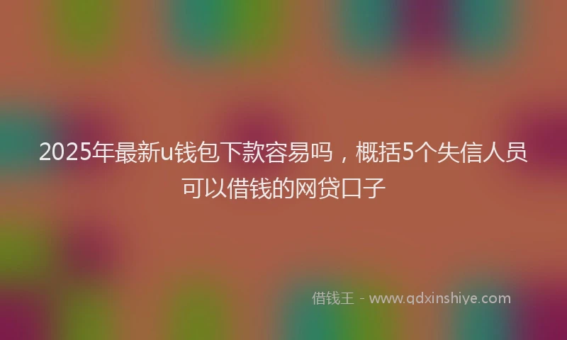 2025年最新u钱包下款容易吗，概括5个失信人员可以借钱的网贷口子