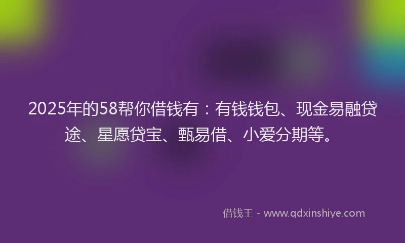 2025年的58帮你借钱有：有钱钱包、现金易融贷途、星愿贷宝、甄易借、小爱分期等。