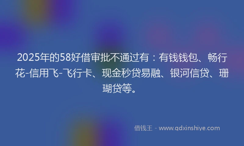 2025年的58好借审批不通过有：有钱钱包、畅行花-信用飞-飞行卡、现金秒贷易融、银河信贷、珊瑚贷等。