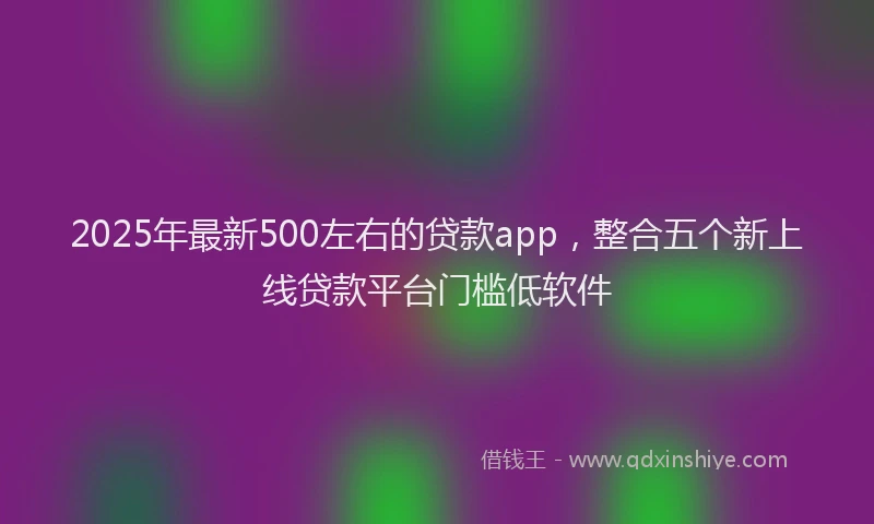 2025年最新500左右的贷款app，整合五个新上线贷款平台门槛低软件