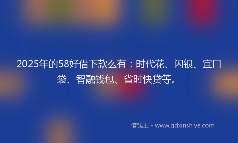 2025年的58好借下款么有：时代花、闪银、宜口袋、智融钱包、省时快贷等。
