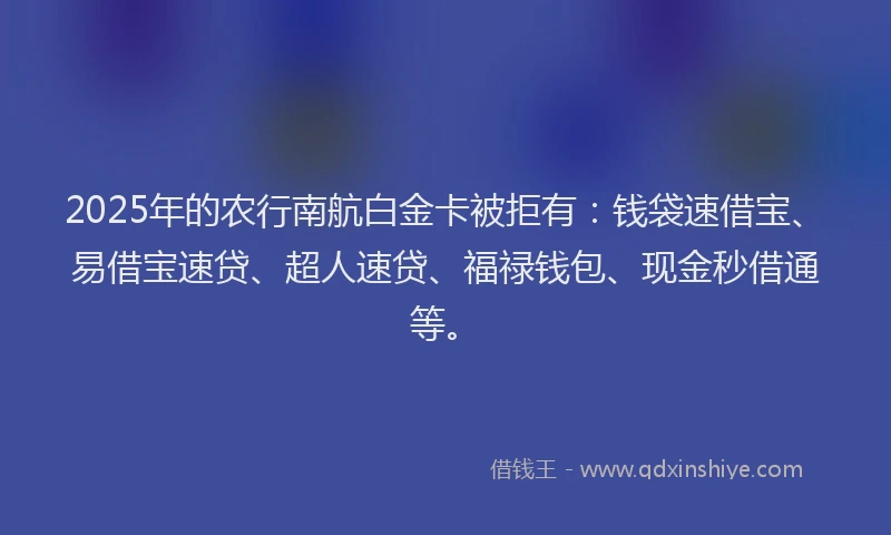 2025年的农行南航白金卡被拒有：钱袋速借宝、易借宝速贷、超人速贷、福禄钱包、现金秒借通等。