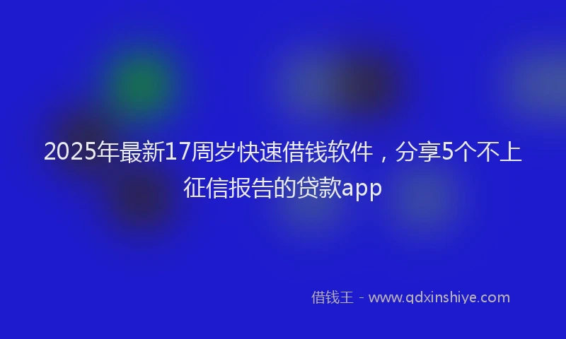 2025年最新17周岁快速借钱软件，分享5个不上征信报告的贷款app