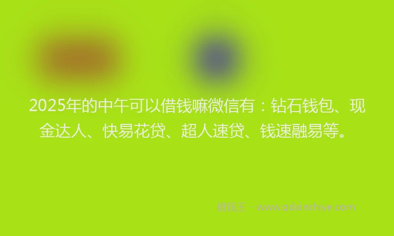 2025年的中午可以借钱嘛微信有：钻石钱包、现金达人、快易花贷、超人速贷、钱速融易等。