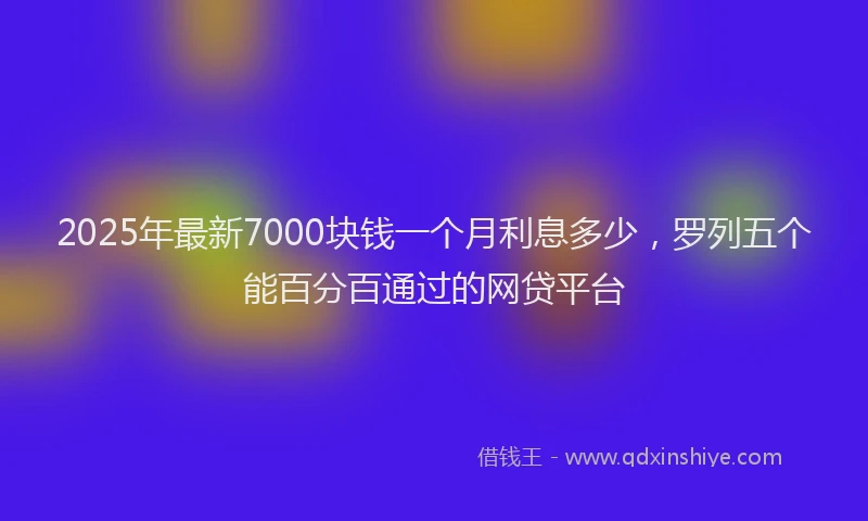 2025年最新7000块钱一个月利息多少，罗列五个能百分百通过的网贷平台