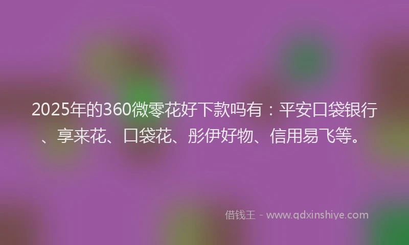 2025年的360微零花好下款吗有：平安口袋银行、享来花、口袋花、彤伊好物、信用易飞等。